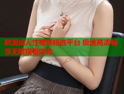 欧美成人性视频精选平台 极速高清畅享无限观看体验