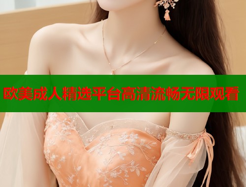 欧美成人精选平台高清流畅无限观看