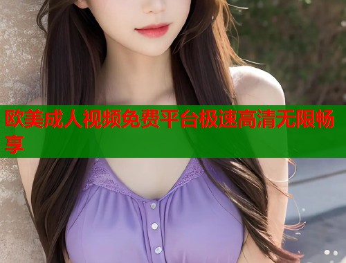 欧美成人视频免费平台极速高清无限畅享