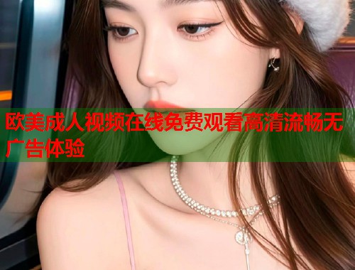 欧美成人视频在线免费观看高清流畅无广告体验