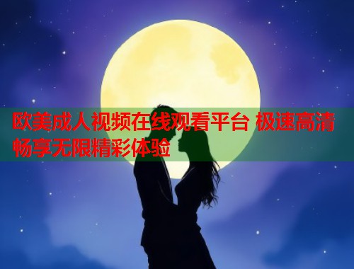 欧美成人视频在线观看平台 极速高清畅享无限精彩体验