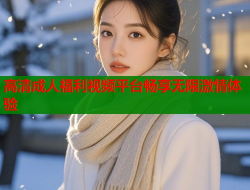 高清成人福利视频平台畅享无限激情体验