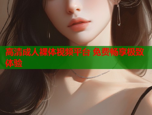 高清成人裸体视频平台 免费畅享极致体验