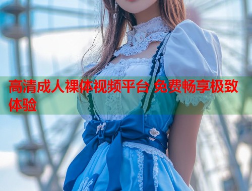 高清成人裸体视频平台 免费畅享极致体验  第2张