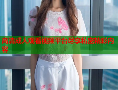 高清成人观看视频平台尽享私密精彩内容  第2张