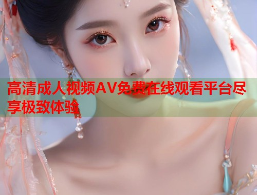 高清成人视频AV免费在线观看平台尽享极致体验