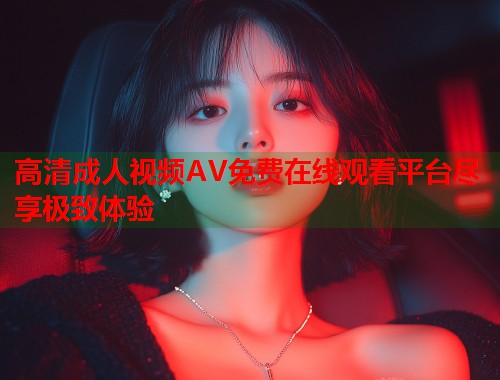 高清成人视频AV免费在线观看平台尽享极致体验  第2张