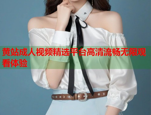 黄站成人视频精选平台高清流畅无限观看体验
