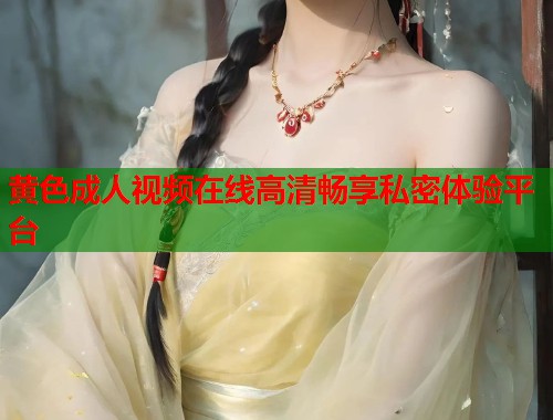 黄色成人视频在线高清畅享私密体验平台  第2张