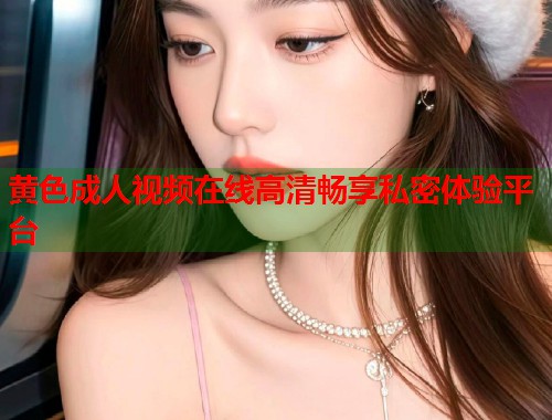 黄色成人视频在线高清畅享私密体验平台