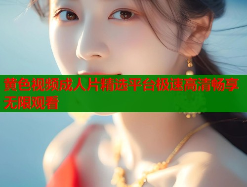 黄色视频成人片精选平台极速高清畅享无限观看