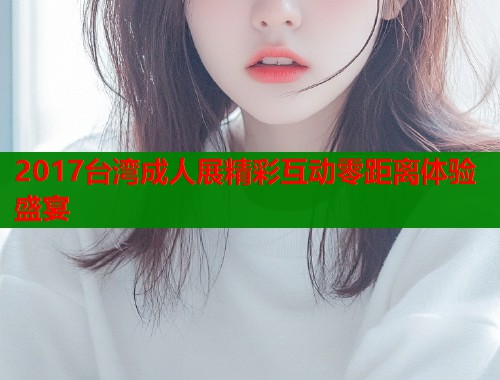 2017台湾成人展精彩互动零距离体验盛宴