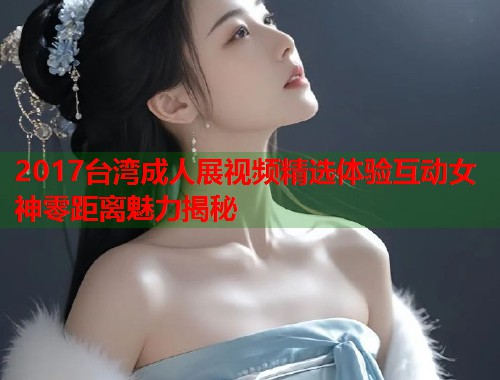 2017台湾成人展视频精选体验互动女神零距离魅力揭秘
