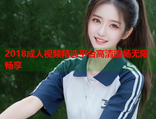2018成人视频精选平台高清流畅无限畅享