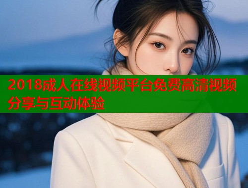 2018成人在线视频平台免费高清视频分享与互动体验