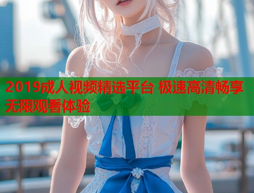 2019成人视频精选平台 极速高清畅享无限观看体验