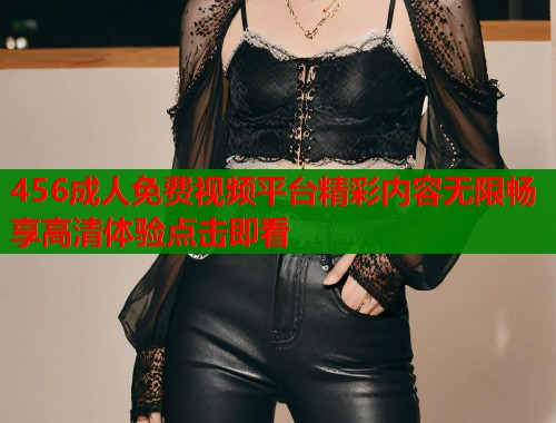 456成人免费视频平台精彩内容无限畅享高清体验点击即看
