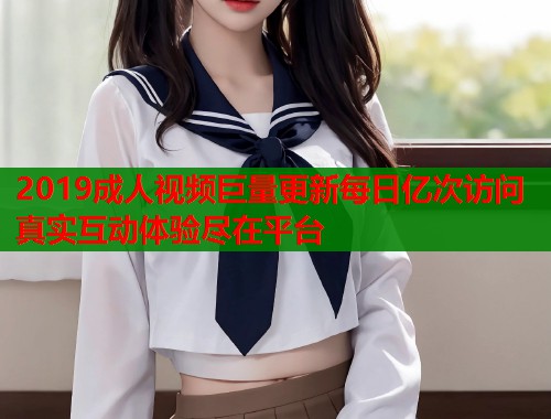 2019成人视频巨量更新每日亿次访问真实互动体验尽在平台