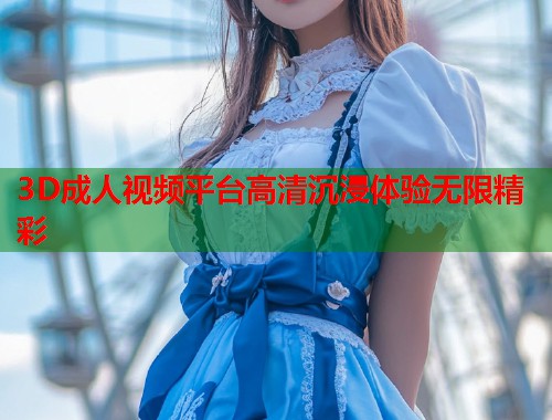 3D成人视频平台高清沉浸体验无限精彩