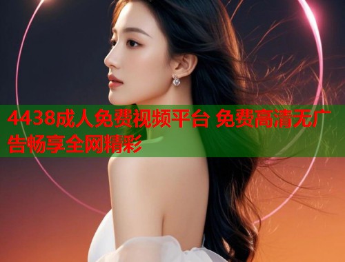 4438成人免费视频平台 免费高清无广告畅享全网精彩