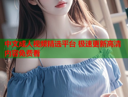 中文成人视频精选平台 极速更新高清内容免费看