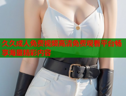 久久成人免费视频高清免费观看平台畅享海量精彩内容