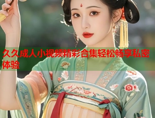 久久成人小视频精彩合集轻松畅享私密体验