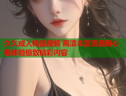 久久成人精品视频 高清丰富资源随心看体验极致精彩内容