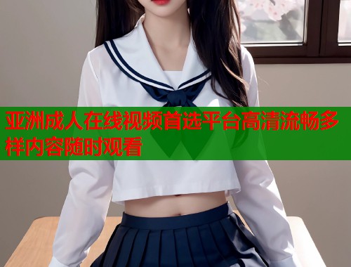 亚洲成人在线视频首选平台高清流畅多样内容随时观看