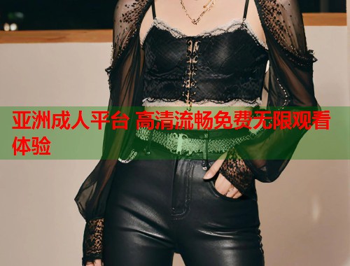 亚洲成人平台 高清流畅免费无限观看体验