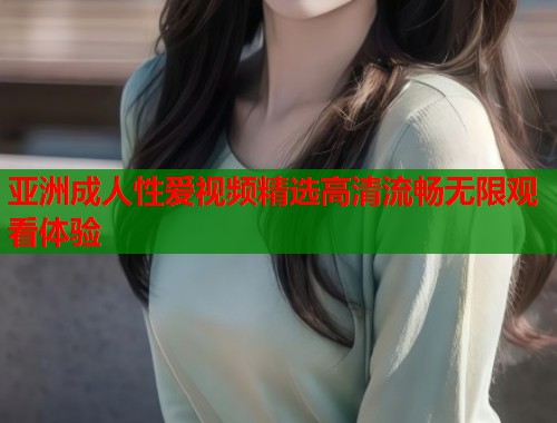 亚洲成人性爱视频精选高清流畅无限观看体验