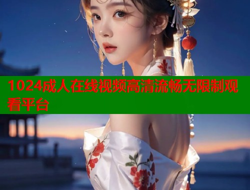 1024成人在线视频高清流畅无限制观看平台