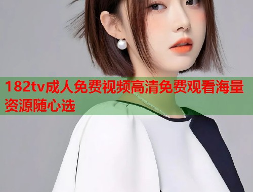 182tv成人免费视频高清免费观看海量资源随心选