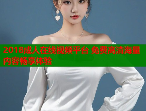2018成人在线视频平台 免费高清海量内容畅享体验