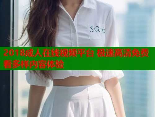 2018成人在线视频平台 极速高清免费看多样内容体验
