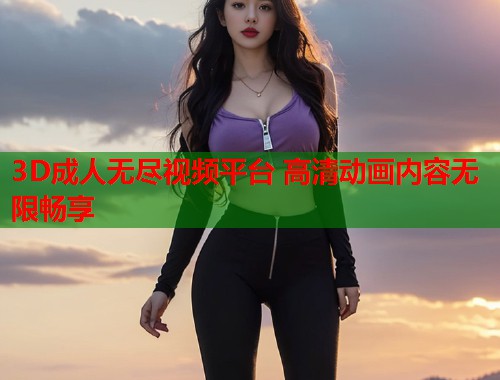 3D成人无尽视频平台 高清动画内容无限畅享