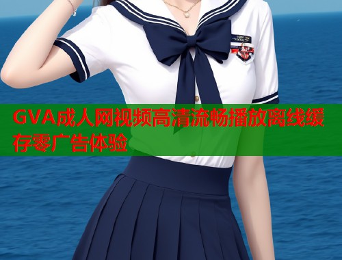 GVA成人网视频高清流畅播放离线缓存零广告体验