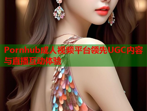 Pornhub成人视频平台领先UGC内容与直播互动体验  第2张