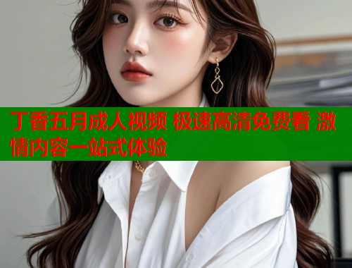 丁香五月成人视频 极速高清免费看 激情内容一站式体验