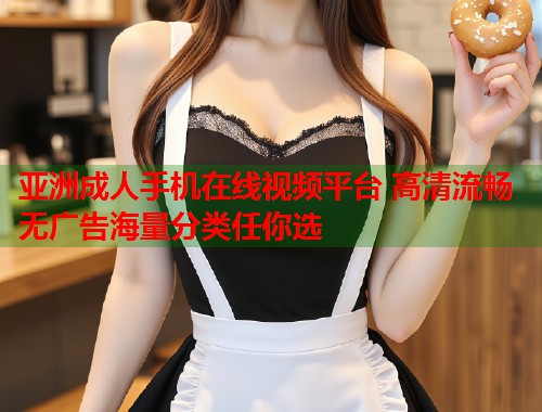 亚洲成人手机在线视频平台 高清流畅无广告海量分类任你选