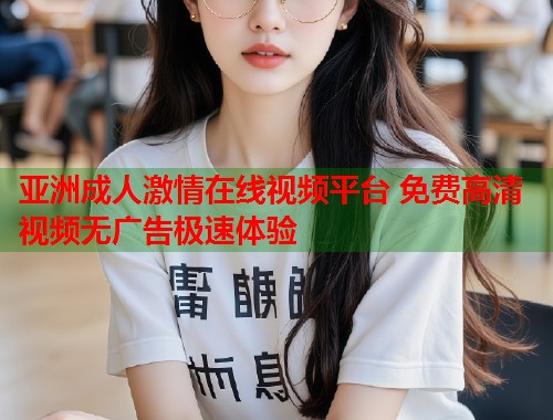 亚洲成人激情在线视频平台 免费高清视频无广告极速体验