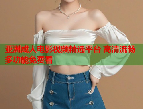 亚洲成人电影视频精选平台 高清流畅多功能免费看