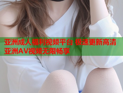 亚洲成人福利视频平台 极速更新高清亚洲AV视频无限畅享