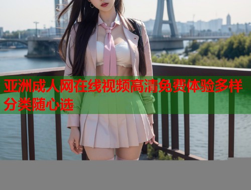 亚洲成人网在线视频高清免费体验多样分类随心选