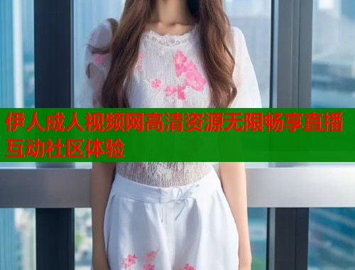 伊人成人视频网高清资源无限畅享直播互动社区体验