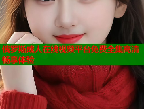 俄罗斯成人在线视频平台免费全集高清畅享体验