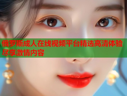 俄罗斯成人在线视频平台精选高清体验尽享激情内容