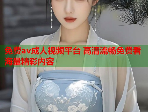 免费av成人视频平台 高清流畅免费看海量精彩内容
