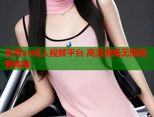 免费av成人视频平台 高清流畅无限观看体验
