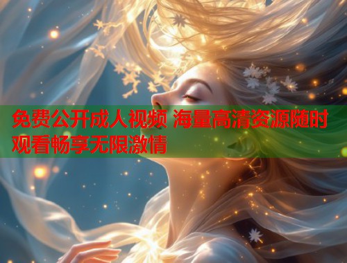 免费公开成人视频 海量高清资源随时观看畅享无限激情